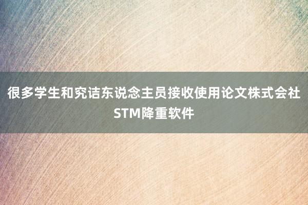 很多学生和究诘东说念主员接收使用论文株式会社STM降重软件